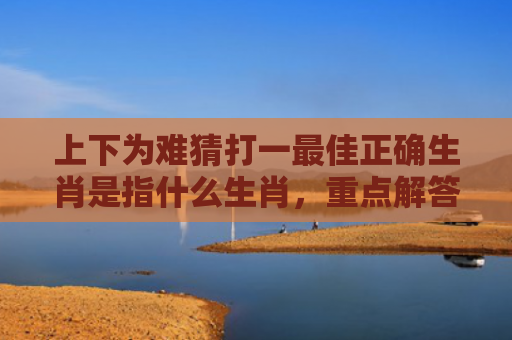 上下为难猜打一最佳正确生肖是指什么生肖，重点解答星座释义