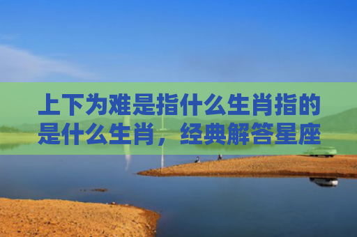 上下为难是指什么生肖指的是什么生肖，经典解答星座知识