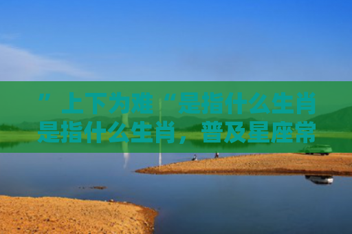 ”上下为难“是指什么生肖是指什么生肖，普及星座常识