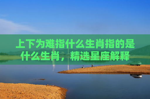 上下为难指什么生肖指的是什么生肖，精选星座解释