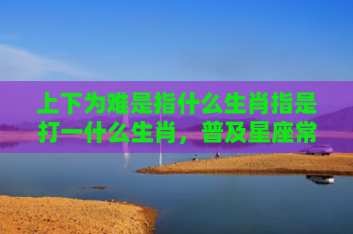 上下为难是指什么生肖指是打一什么生肖，普及星座常识