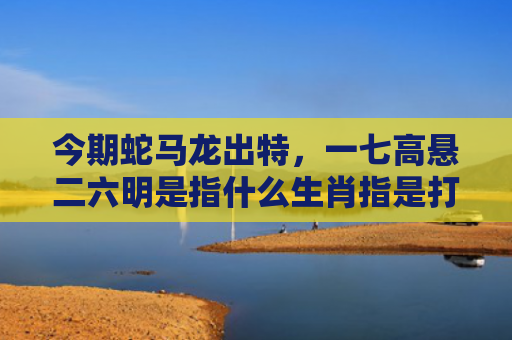 今期蛇马龙出特，一七高悬二六明是指什么生肖指是打一什么生肖，普及星座常识