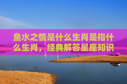 鱼水之情是什么生肖是指什么生肖，经典解答星座知识