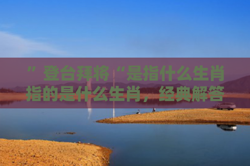 ”登台拜将“是指什么生肖指的是什么生肖，经典解答星座知识