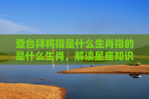 登台拜将指是什么生肖指的是什么生肖，解读星座知识