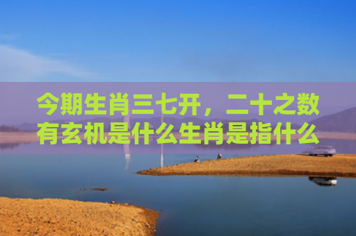 今期生肖三七开，二十之数有玄机是什么生肖是指什么生肖，普及星座常识