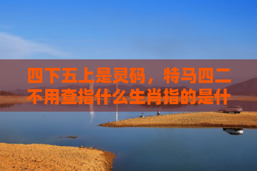 四下五上是灵码，特马四二不用查指什么生肖指的是什么生肖，精选星座解释