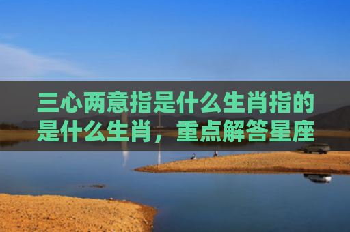 三心两意指是什么生肖指的是什么生肖，重点解答星座释义
