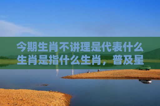今期生肖不讲理是代表什么生肖是指什么生肖，普及星座常识