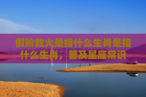 假阶救火是指什么生肖是指什么生肖，普及星座常识
