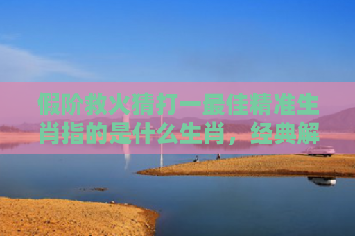 假阶救火猜打一最佳精准生肖指的是什么生肖，经典解答星座知识
