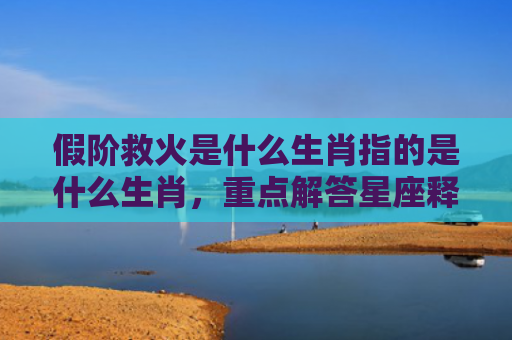 假阶救火是什么生肖指的是什么生肖，重点解答星座释义