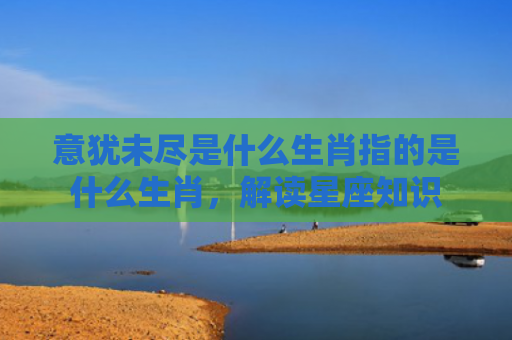 意犹未尽是什么生肖指的是什么生肖，解读星座知识