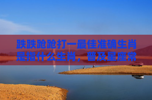 跌跌跄跄打一最佳准确生肖是指什么生肖，普及星座常识