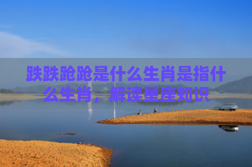 跌跌跄跄是什么生肖是指什么生肖，解读星座知识