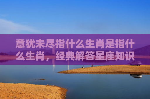 意犹未尽指什么生肖是指什么生肖，经典解答星座知识