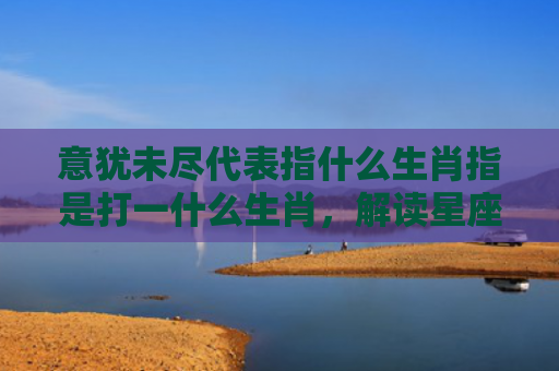 意犹未尽代表指什么生肖指是打一什么生肖，解读星座知识