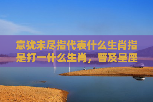 意犹未尽指代表什么生肖指是打一什么生肖，普及星座常识