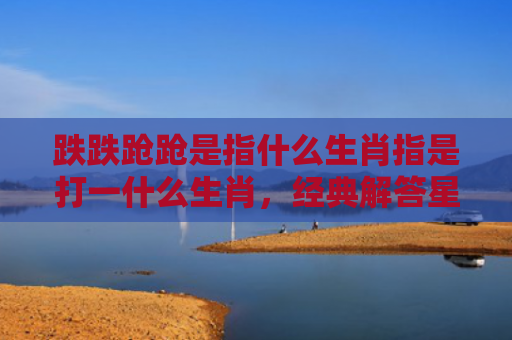 跌跌跄跄是指什么生肖指是打一什么生肖，经典解答星座知识