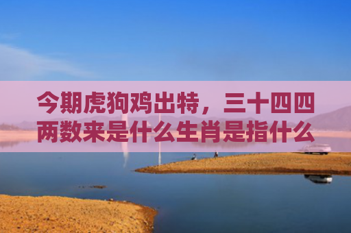 今期虎狗鸡出特，三十四四两数来是什么生肖是指什么生肖，精选星座解释