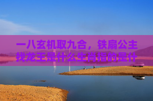 一八玄机取九合，铁扇公主找龙王是什么生肖指的是什么生肖，经典解答星座知识