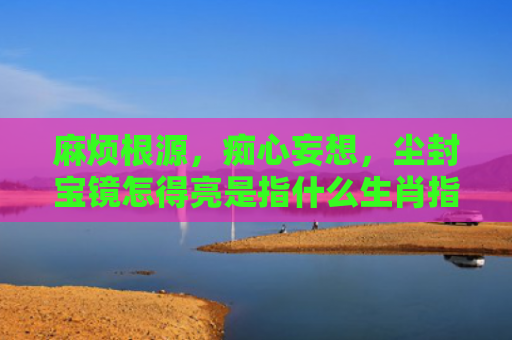 麻烦根源，痴心妄想，尘封宝镜怎得亮是指什么生肖指是打一什么生肖，普及星座常识