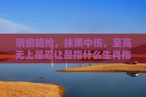 明偷暗抢，抹黑中伤，至高无上是忍让是指什么生肖指是打一什么生肖，星座解读落实