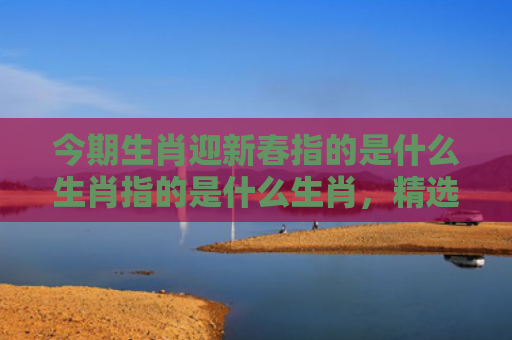 今期生肖迎新春指的是什么生肖指的是什么生肖，精选星座解释