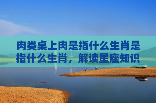 肉类桌上肉是指什么生肖是指什么生肖，解读星座知识