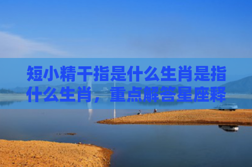 短小精干指是什么生肖是指什么生肖，重点解答星座释义