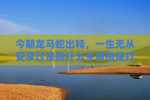 今期龙马蛇出特，一生无从安享过是指什么生肖指是打一什么生肖，解读星座知识