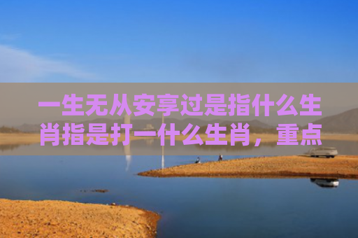 一生无从安享过是指什么生肖指是打一什么生肖，重点解答星座释义