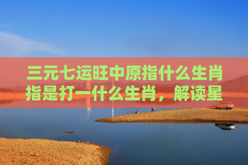 三元七运旺中原指什么生肖指是打一什么生肖，解读星座知识