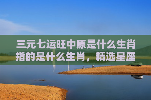 三元七运旺中原是什么生肖指的是什么生肖，精选星座解释