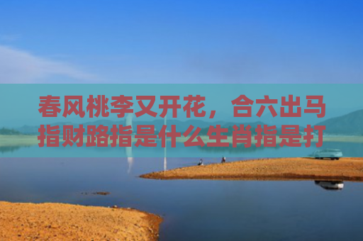 春风桃李又开花，合六出马指财路指是什么生肖指是打一什么生肖，精选星座解释