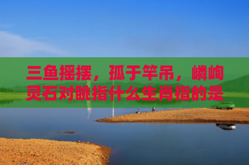 三鱼摇摆，孤于竿吊，嶙峋灵石对眺指什么生肖指的是什么生肖，解读星座知识