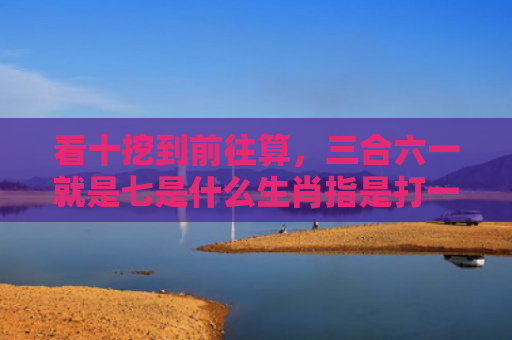 看十挖到前往算，三合六一就是七是什么生肖指是打一什么生肖，重点解答星座释义