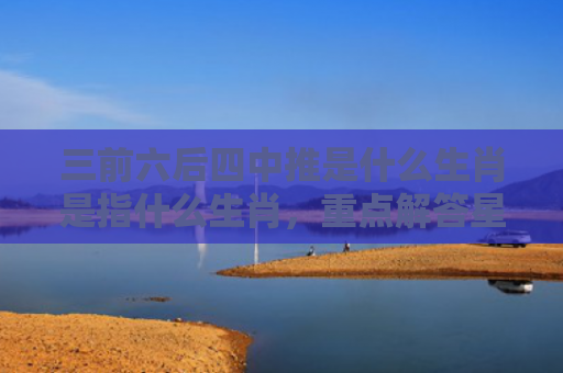 三前六后四中推是什么生肖是指什么生肖，重点解答星座释义