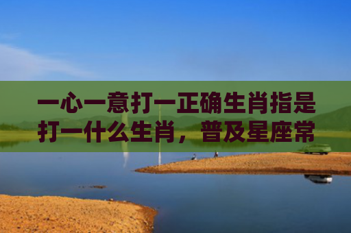 一心一意打一正确生肖指是打一什么生肖，普及星座常识