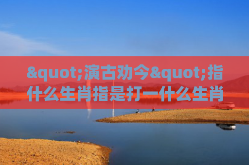"演古劝今"指什么生肖指是打一什么生肖，重点解答星座释义