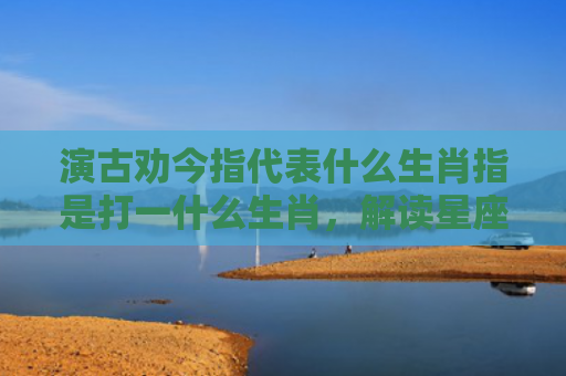 演古劝今指代表什么生肖指是打一什么生肖，解读星座知识