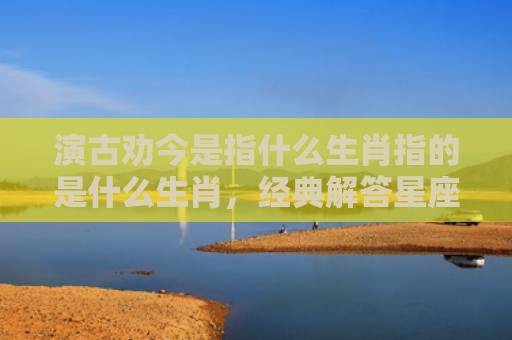 演古劝今是指什么生肖指的是什么生肖，经典解答星座知识
