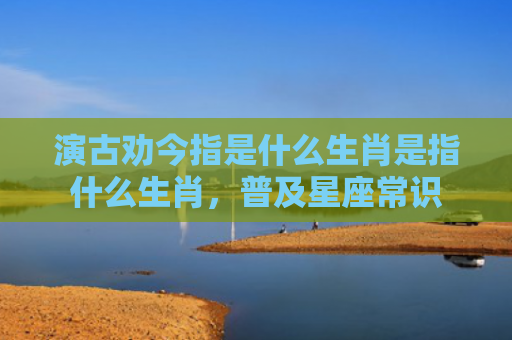 演古劝今指是什么生肖是指什么生肖，普及星座常识