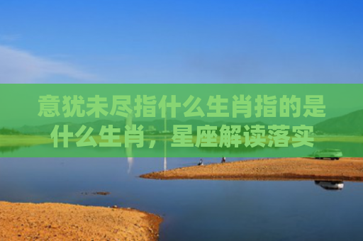 意犹未尽指什么生肖指的是什么生肖，星座解读落实