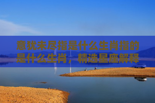 意犹未尽指是什么生肖指的是什么生肖，精选星座解释