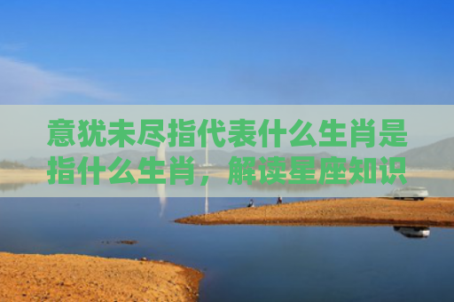 意犹未尽指代表什么生肖是指什么生肖，解读星座知识