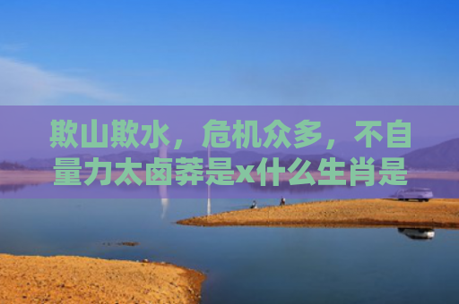 欺山欺水，危机众多，不自量力太卤莽是x什么生肖是指什么生肖，精选星座解释