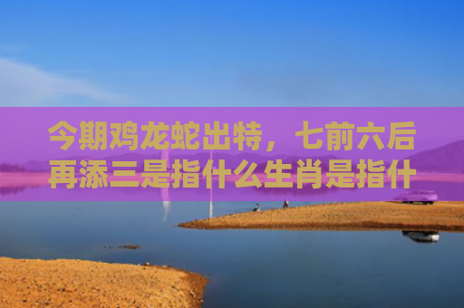 今期鸡龙蛇出特，七前六后再添三是指什么生肖是指什么生肖，精选星座解释