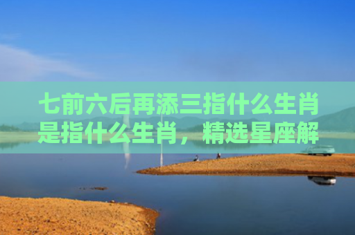 七前六后再添三指什么生肖是指什么生肖，精选星座解释