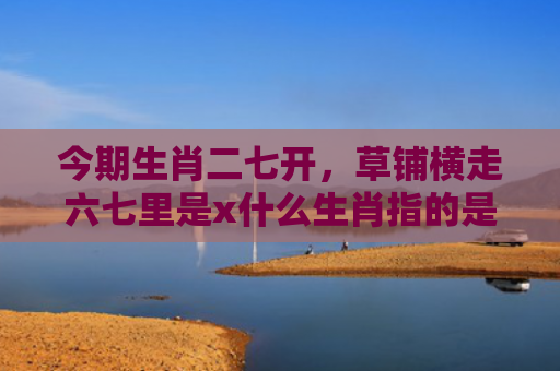 今期生肖二七开，草铺横走六七里是x什么生肖指的是什么生肖，经典解答星座知识